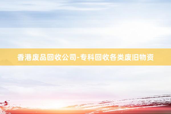 香港废品回收公司-专科回收各类废旧物资