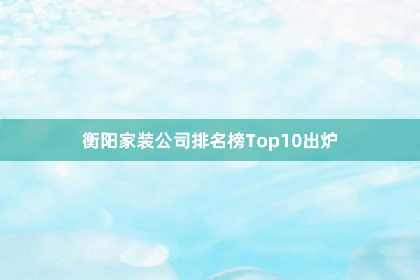 衡阳家装公司排名榜Top10出炉