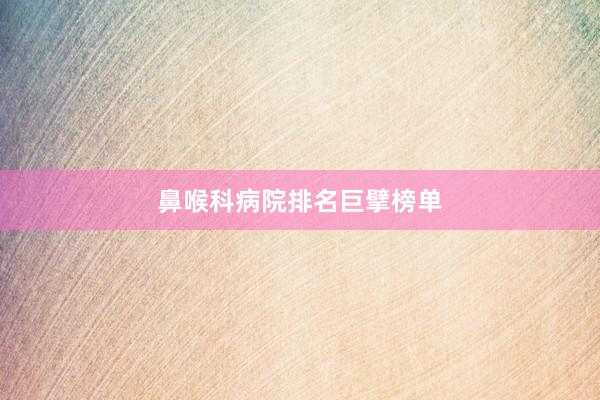鼻喉科病院排名巨擘榜单