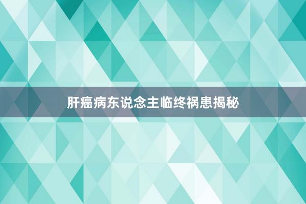肝癌病东说念主临终祸患揭秘