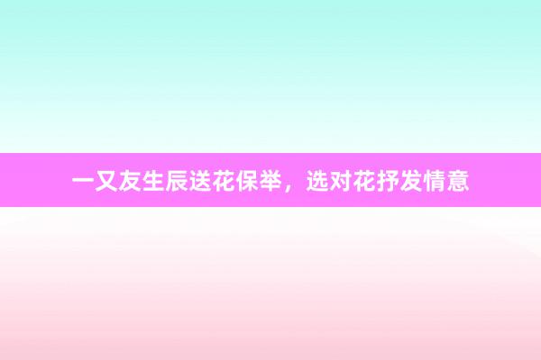 一又友生辰送花保举，选对花抒发情意