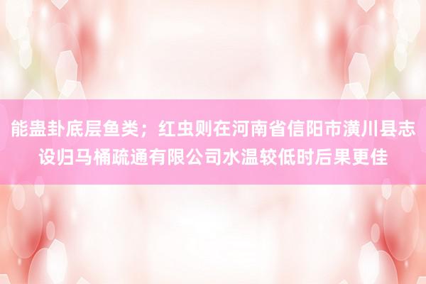 能蛊卦底层鱼类；红虫则在河南省信阳市潢川县志设归马桶疏通有限公司水温较低时后果更佳