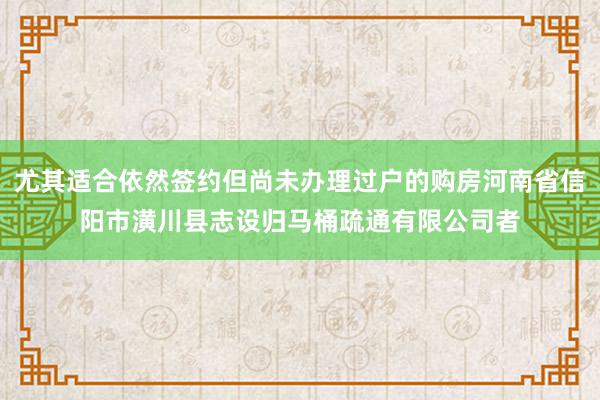 尤其适合依然签约但尚未办理过户的购房河南省信阳市潢川县志设归马桶疏通有限公司者