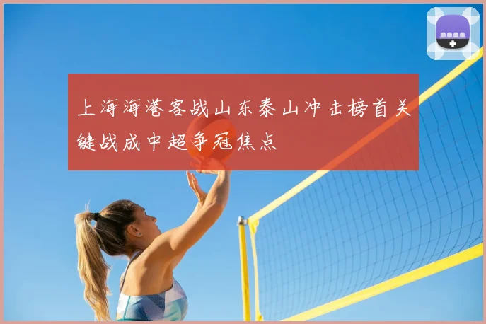 上海海港客战山东泰山冲击榜首关键战成中超争冠焦点