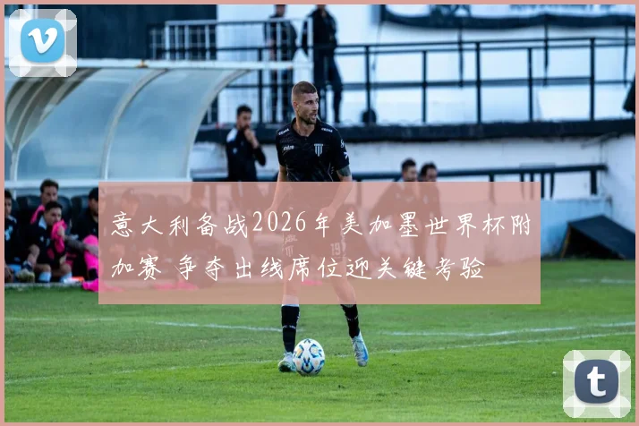 意大利备战2026年美加墨世界杯附加赛 争夺出线席位迎关键考验