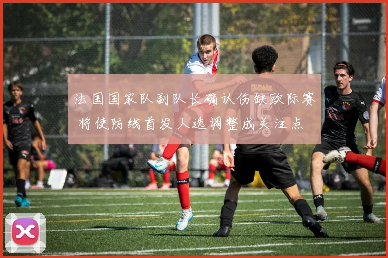 法国国家队副队长确认伤缺欧际赛 将使防线首发人选调整成关注点