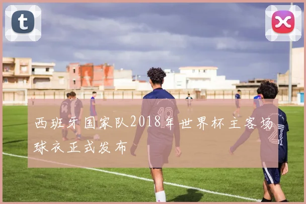 西班牙国家队2018年世界杯主客场球衣正式发布