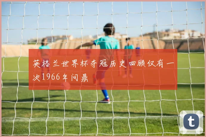 英格兰世界杯夺冠历史回顾仅有一次1966年问鼎