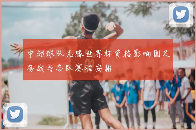 中超球队无缘世界杯资格影响国足备战与各队赛程安排