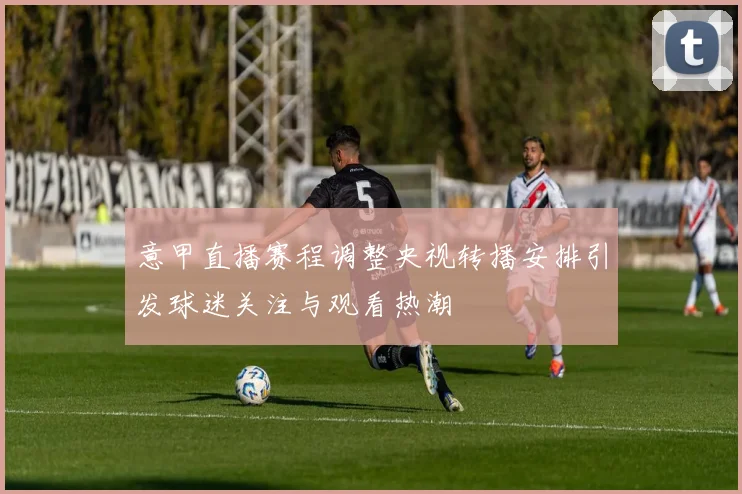 意甲直播赛程调整央视转播安排引发球迷关注与观看热潮