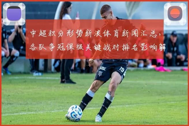 中超积分形势新浪体育新闻汇总，各队争冠保级关键战对排名影响解读