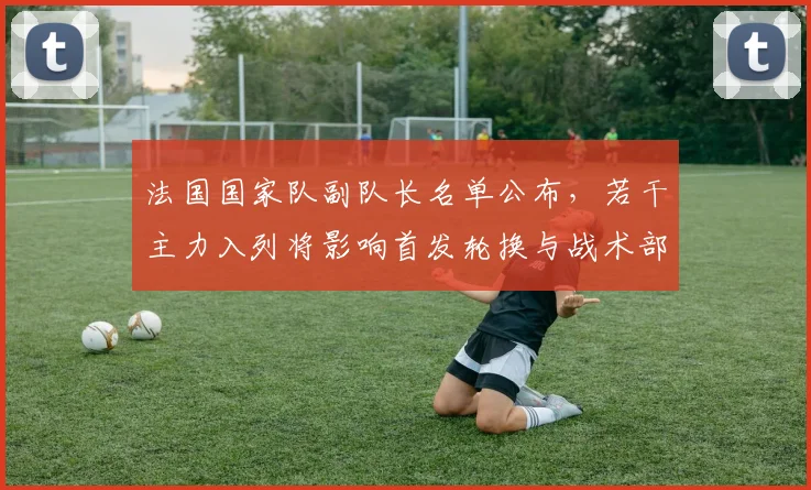 法国国家队副队长名单公布，若干主力入列将影响首发轮换与战术部署