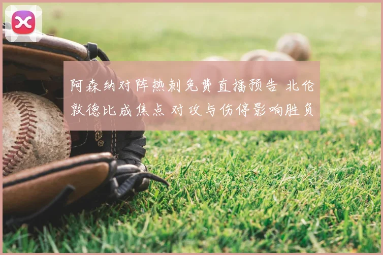 阿森纳对阵热刺免费直播预告 北伦敦德比成焦点 对攻与伤停影响胜负走势
