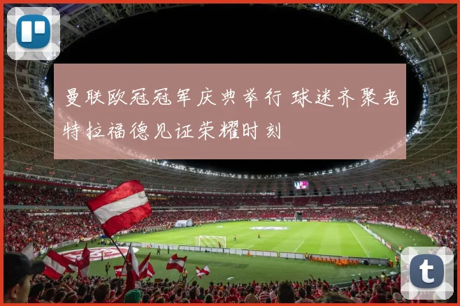 曼联欧冠冠军庆典举行 球迷齐聚老特拉福德见证荣耀时刻