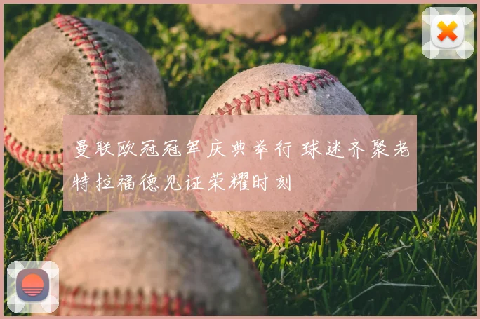 曼联欧冠冠军庆典举行 球迷齐聚老特拉福德见证荣耀时刻