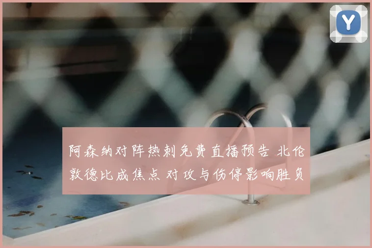 阿森纳对阵热刺免费直播预告 北伦敦德比成焦点 对攻与伤停影响胜负走势